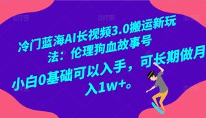 冷门蓝海AI长视频搬运玩法3.0:伦理狗血故事号,小白0基础入手,可长期做月入1W+-禅指哥赚钱项目资源库